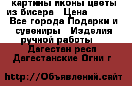 картины,иконы,цветы из бисера › Цена ­ 2 000 - Все города Подарки и сувениры » Изделия ручной работы   . Дагестан респ.,Дагестанские Огни г.